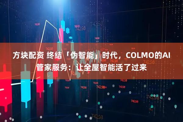 方块配资 终结「伪智能」时代，COLMO的AI管家服务：让全屋智能活了过来