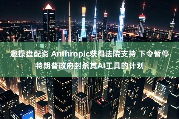 趣操盘配资 Anthropic获得法院支持 下令暂停特朗普政府封杀其AI工具的计划