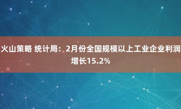 火山策略 统计局：2月份全国规模以上工业企业利润增长15.2%